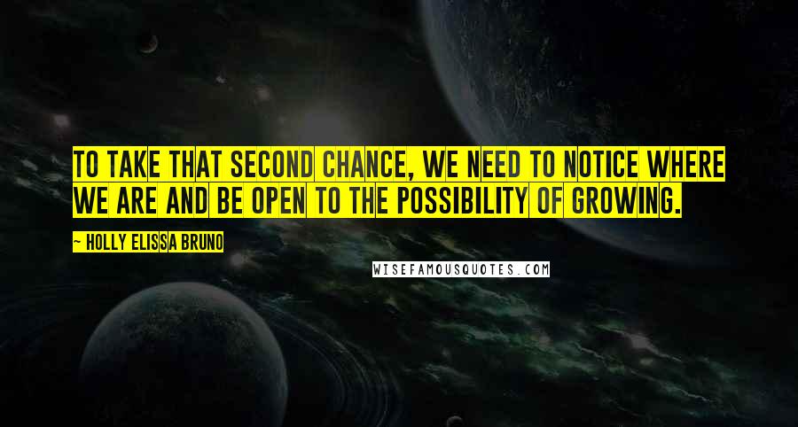 Holly Elissa Bruno Quotes: To take that second chance, we need to notice where we are and be open to the possibility of growing.