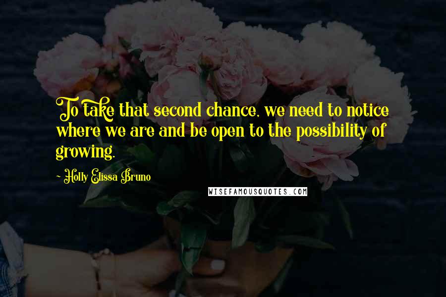 Holly Elissa Bruno Quotes: To take that second chance, we need to notice where we are and be open to the possibility of growing.