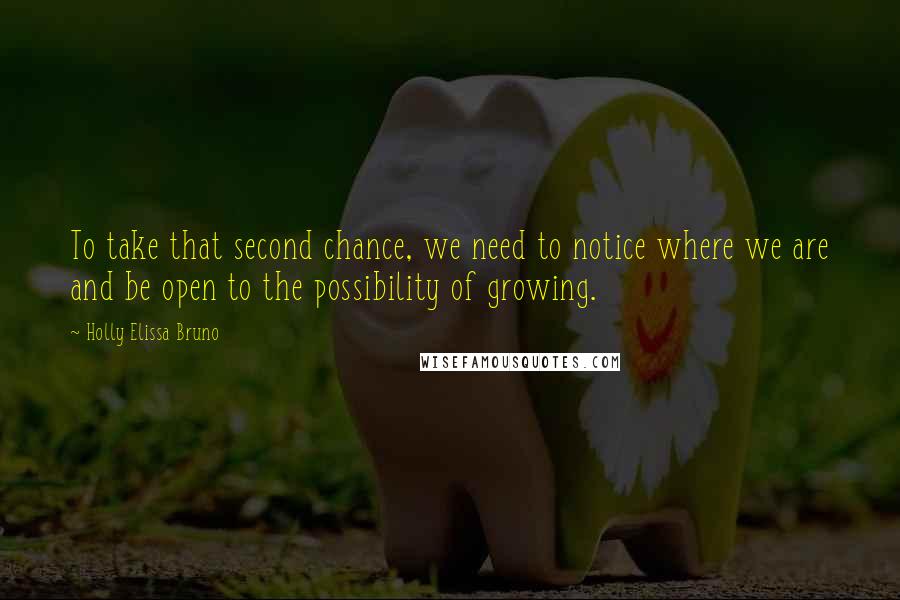 Holly Elissa Bruno Quotes: To take that second chance, we need to notice where we are and be open to the possibility of growing.