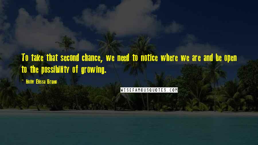 Holly Elissa Bruno Quotes: To take that second chance, we need to notice where we are and be open to the possibility of growing.