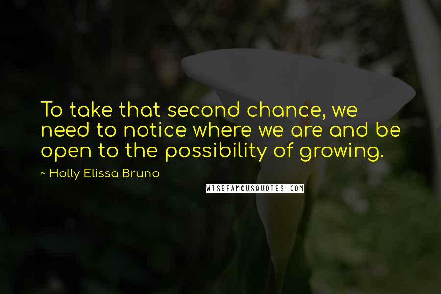 Holly Elissa Bruno Quotes: To take that second chance, we need to notice where we are and be open to the possibility of growing.