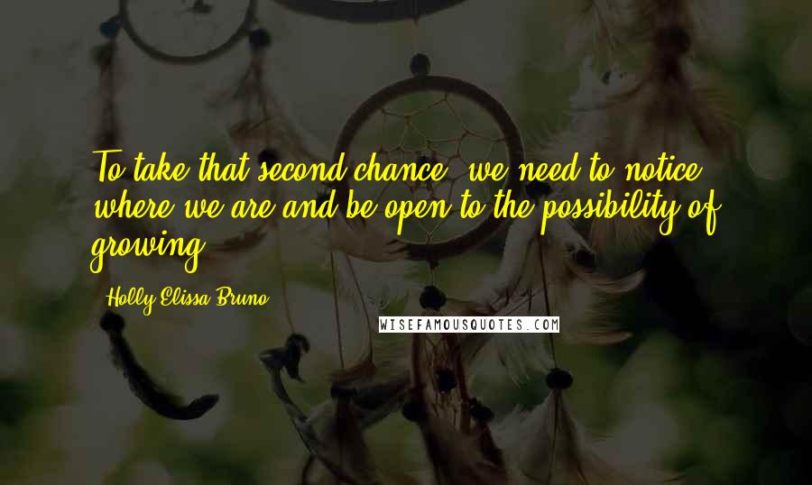 Holly Elissa Bruno Quotes: To take that second chance, we need to notice where we are and be open to the possibility of growing.