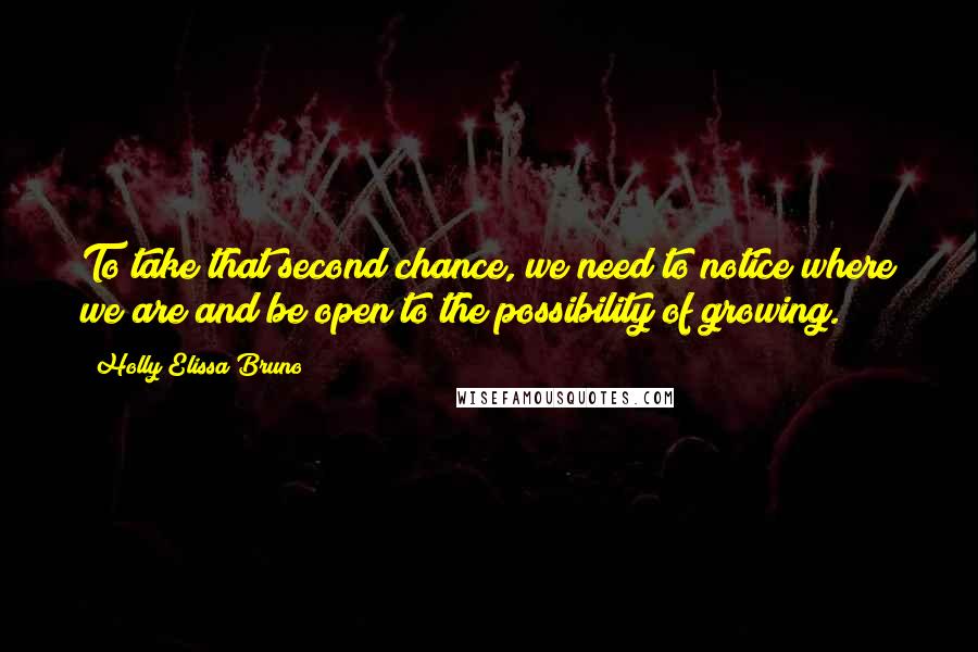 Holly Elissa Bruno Quotes: To take that second chance, we need to notice where we are and be open to the possibility of growing.