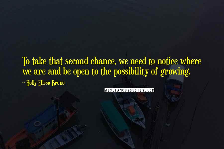 Holly Elissa Bruno Quotes: To take that second chance, we need to notice where we are and be open to the possibility of growing.