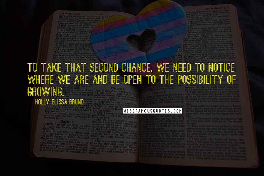 Holly Elissa Bruno Quotes: To take that second chance, we need to notice where we are and be open to the possibility of growing.