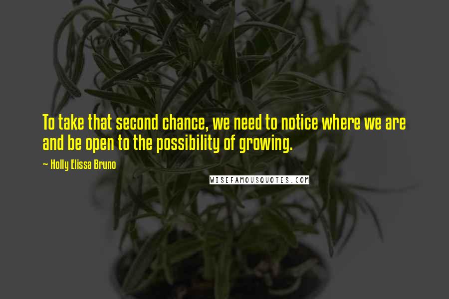 Holly Elissa Bruno Quotes: To take that second chance, we need to notice where we are and be open to the possibility of growing.