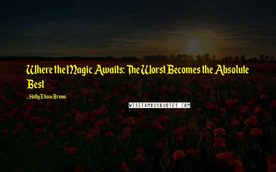 Holly Elissa Bruno Quotes: Where the Magic Awaits: The Worst Becomes the Absolute Best