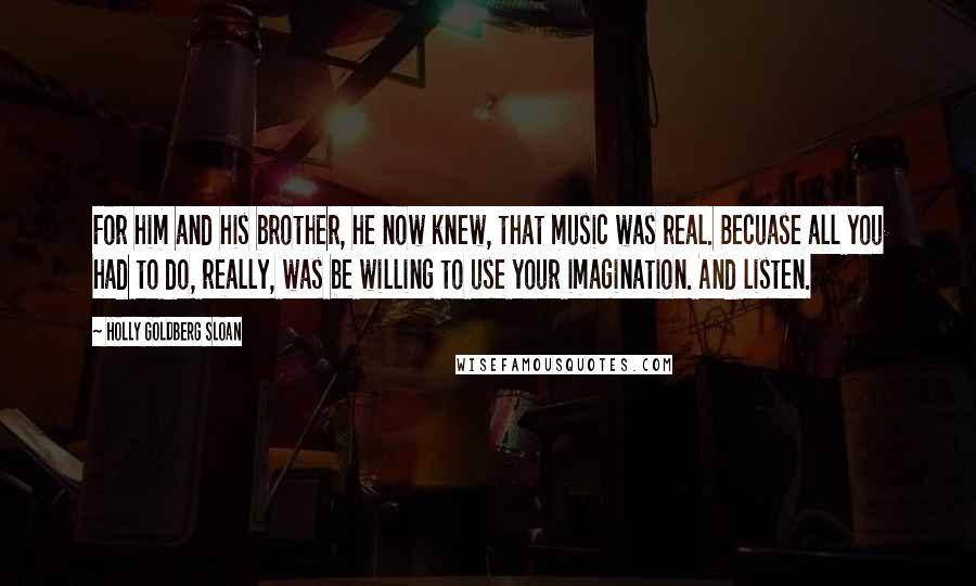 Holly Goldberg Sloan Quotes: For him and his brother, he now knew, that music was real. Becuase all you had to do, really, was be willing to use your imagination. And listen.