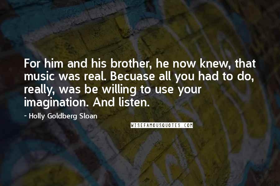 Holly Goldberg Sloan Quotes: For him and his brother, he now knew, that music was real. Becuase all you had to do, really, was be willing to use your imagination. And listen.