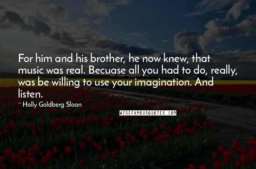 Holly Goldberg Sloan Quotes: For him and his brother, he now knew, that music was real. Becuase all you had to do, really, was be willing to use your imagination. And listen.