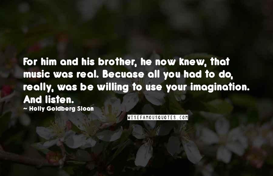 Holly Goldberg Sloan Quotes: For him and his brother, he now knew, that music was real. Becuase all you had to do, really, was be willing to use your imagination. And listen.