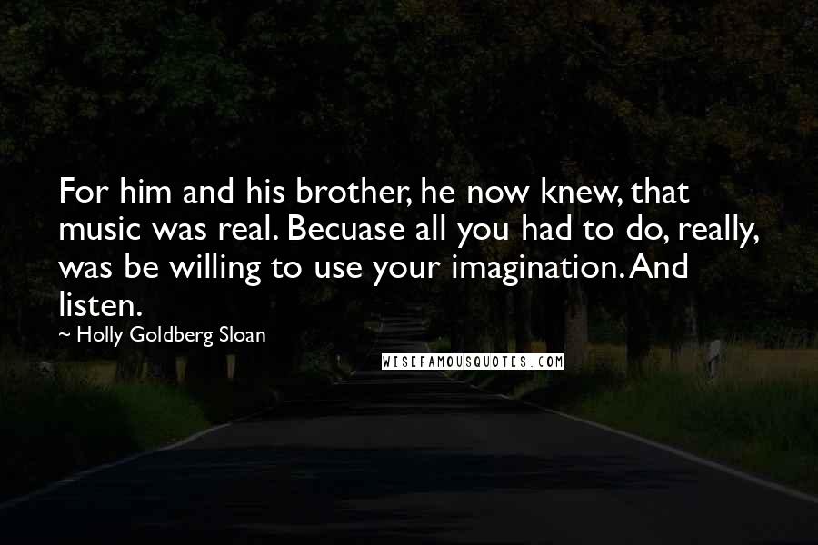 Holly Goldberg Sloan Quotes: For him and his brother, he now knew, that music was real. Becuase all you had to do, really, was be willing to use your imagination. And listen.