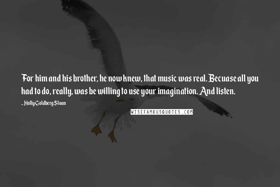 Holly Goldberg Sloan Quotes: For him and his brother, he now knew, that music was real. Becuase all you had to do, really, was be willing to use your imagination. And listen.