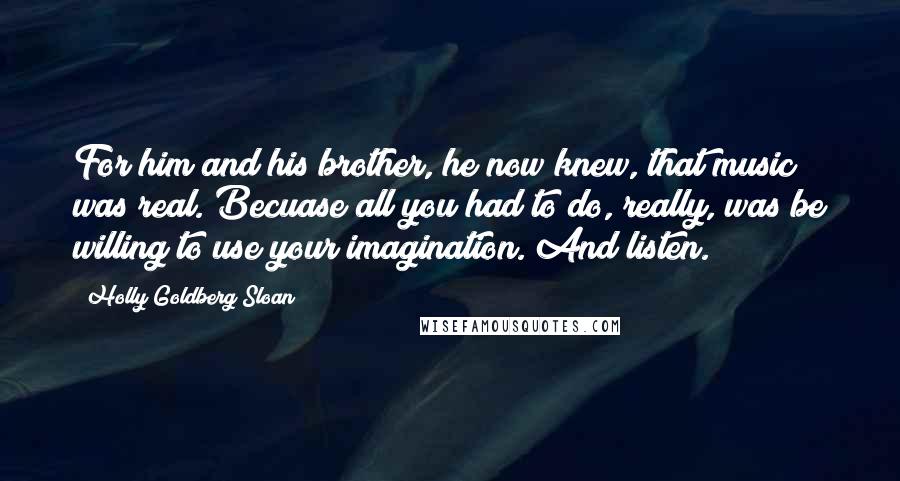 Holly Goldberg Sloan Quotes: For him and his brother, he now knew, that music was real. Becuase all you had to do, really, was be willing to use your imagination. And listen.