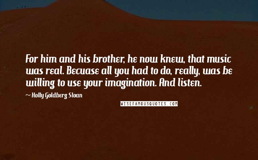 Holly Goldberg Sloan Quotes: For him and his brother, he now knew, that music was real. Becuase all you had to do, really, was be willing to use your imagination. And listen.