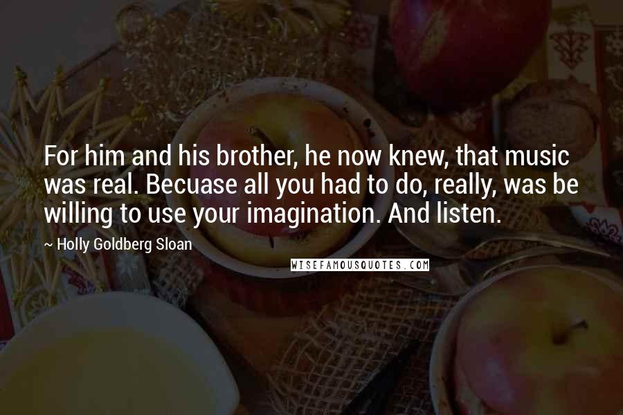 Holly Goldberg Sloan Quotes: For him and his brother, he now knew, that music was real. Becuase all you had to do, really, was be willing to use your imagination. And listen.