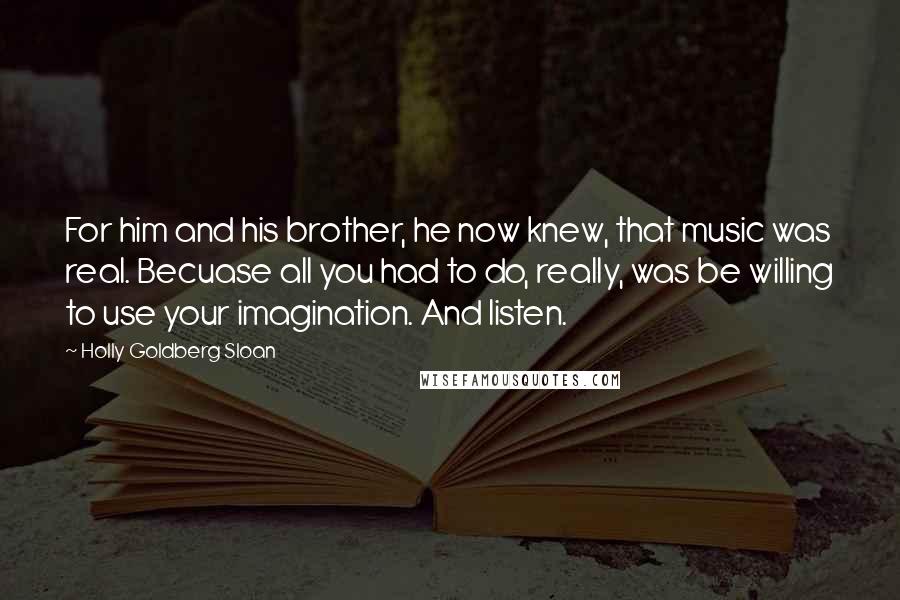 Holly Goldberg Sloan Quotes: For him and his brother, he now knew, that music was real. Becuase all you had to do, really, was be willing to use your imagination. And listen.