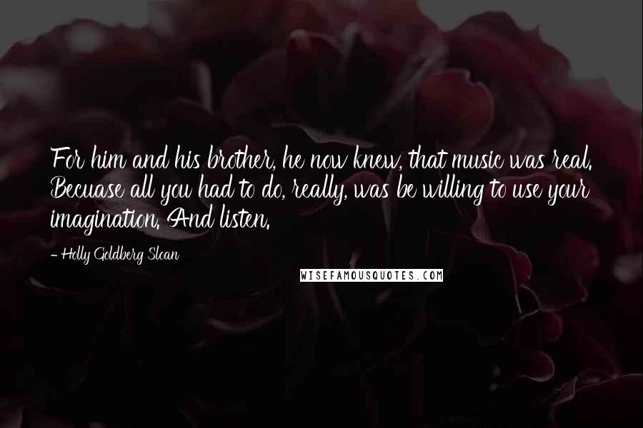 Holly Goldberg Sloan Quotes: For him and his brother, he now knew, that music was real. Becuase all you had to do, really, was be willing to use your imagination. And listen.