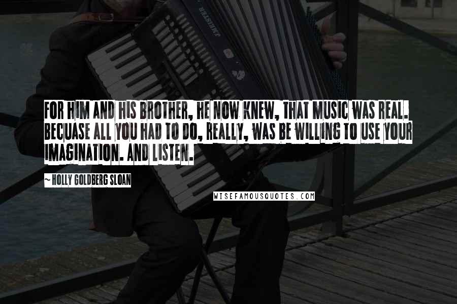 Holly Goldberg Sloan Quotes: For him and his brother, he now knew, that music was real. Becuase all you had to do, really, was be willing to use your imagination. And listen.