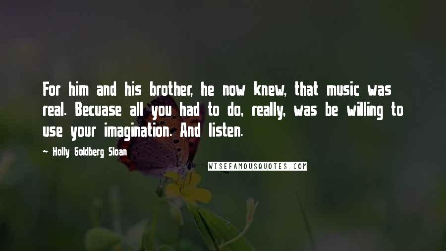 Holly Goldberg Sloan Quotes: For him and his brother, he now knew, that music was real. Becuase all you had to do, really, was be willing to use your imagination. And listen.