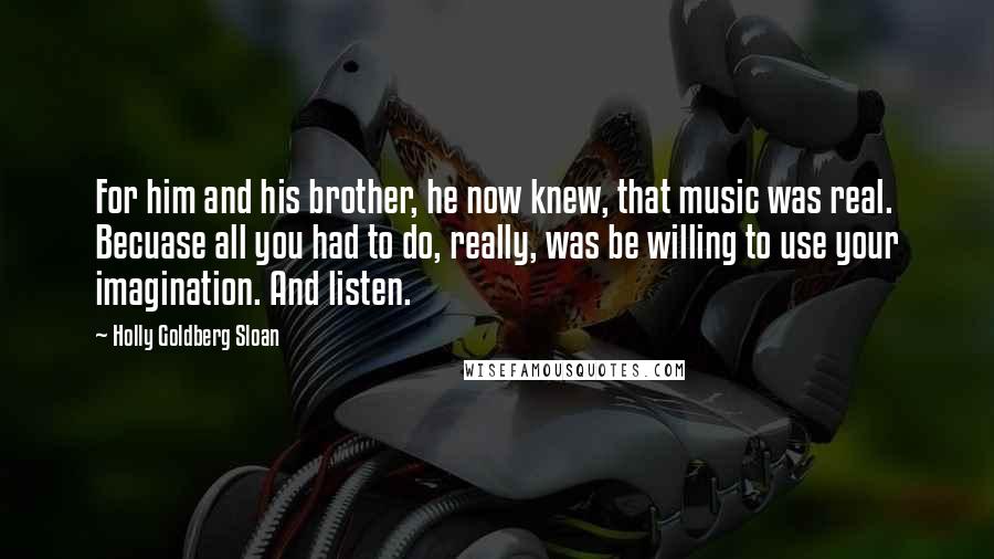 Holly Goldberg Sloan Quotes: For him and his brother, he now knew, that music was real. Becuase all you had to do, really, was be willing to use your imagination. And listen.