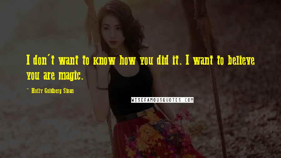Holly Goldberg Sloan Quotes: I don't want to know how you did it. I want to believe you are magic.