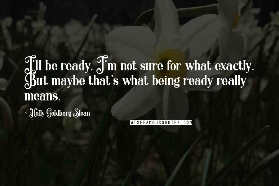 Holly Goldberg Sloan Quotes: I'll be ready. I'm not sure for what exactly. But maybe that's what being ready really means.