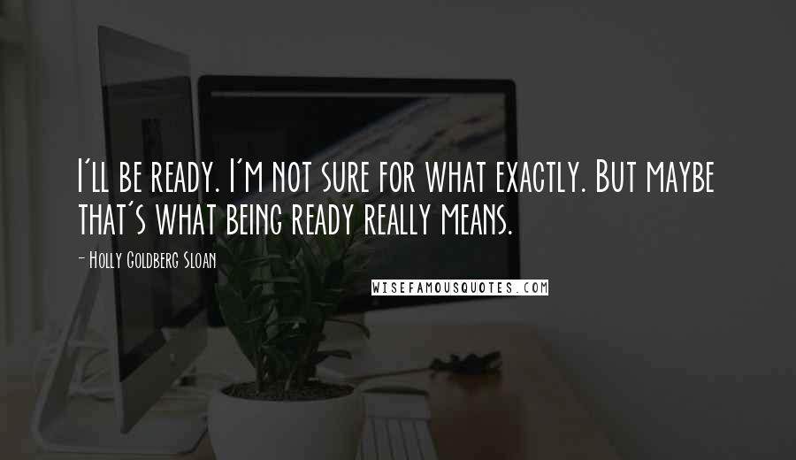 Holly Goldberg Sloan Quotes: I'll be ready. I'm not sure for what exactly. But maybe that's what being ready really means.