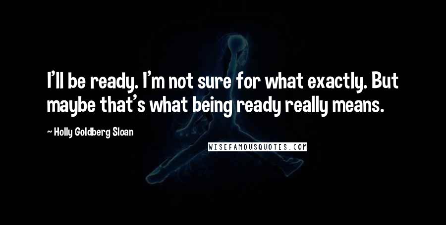 Holly Goldberg Sloan Quotes: I'll be ready. I'm not sure for what exactly. But maybe that's what being ready really means.