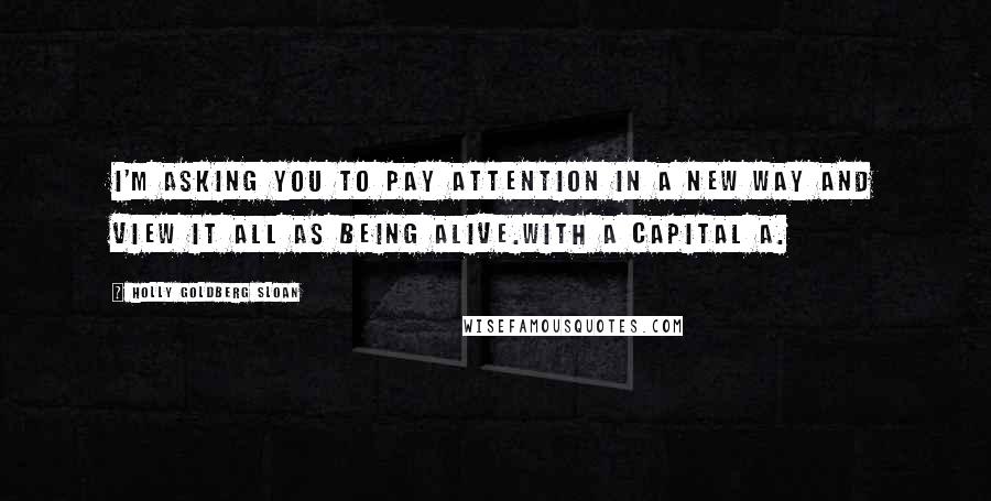 Holly Goldberg Sloan Quotes: I'm asking you to pay attention in a new way and view it all as being Alive.With a capital A.