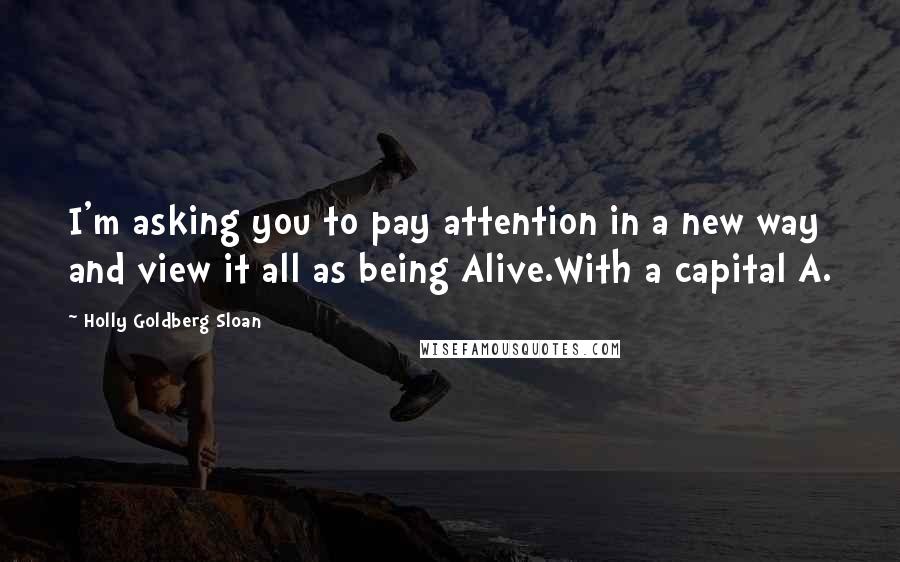 Holly Goldberg Sloan Quotes: I'm asking you to pay attention in a new way and view it all as being Alive.With a capital A.