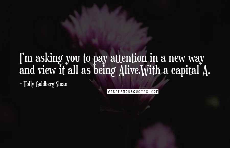 Holly Goldberg Sloan Quotes: I'm asking you to pay attention in a new way and view it all as being Alive.With a capital A.