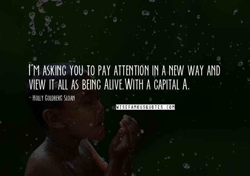 Holly Goldberg Sloan Quotes: I'm asking you to pay attention in a new way and view it all as being Alive.With a capital A.