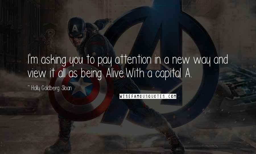 Holly Goldberg Sloan Quotes: I'm asking you to pay attention in a new way and view it all as being Alive.With a capital A.