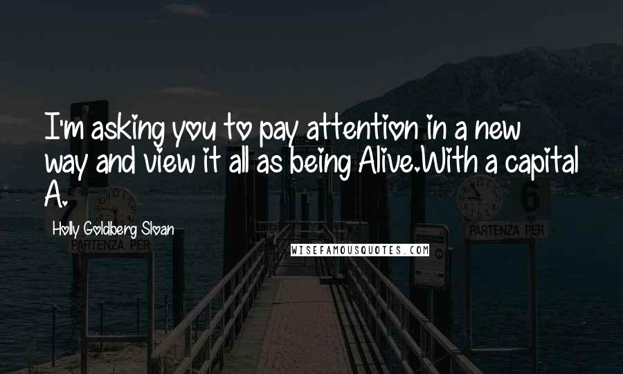 Holly Goldberg Sloan Quotes: I'm asking you to pay attention in a new way and view it all as being Alive.With a capital A.