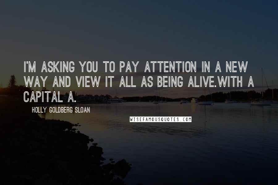 Holly Goldberg Sloan Quotes: I'm asking you to pay attention in a new way and view it all as being Alive.With a capital A.