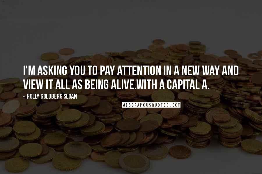 Holly Goldberg Sloan Quotes: I'm asking you to pay attention in a new way and view it all as being Alive.With a capital A.