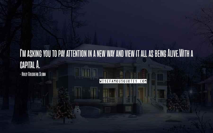Holly Goldberg Sloan Quotes: I'm asking you to pay attention in a new way and view it all as being Alive.With a capital A.