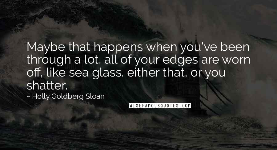 Holly Goldberg Sloan Quotes: Maybe that happens when you've been through a lot. all of your edges are worn off, like sea glass. either that, or you shatter.