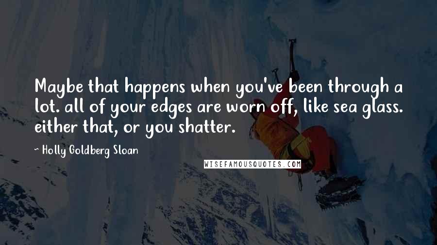 Holly Goldberg Sloan Quotes: Maybe that happens when you've been through a lot. all of your edges are worn off, like sea glass. either that, or you shatter.