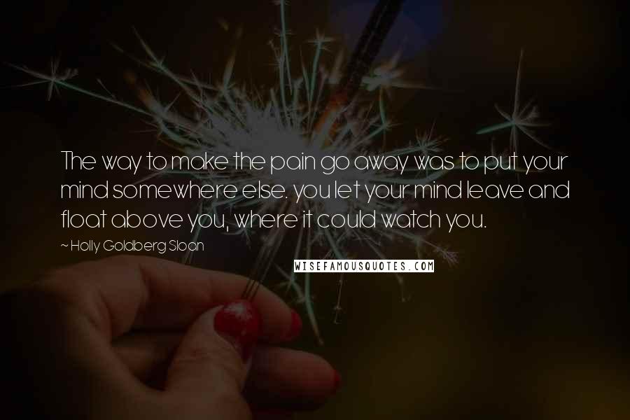 Holly Goldberg Sloan Quotes: The way to make the pain go away was to put your mind somewhere else. you let your mind leave and float above you, where it could watch you.