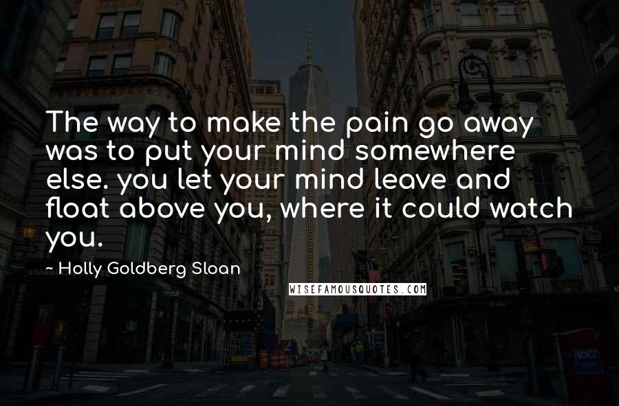 Holly Goldberg Sloan Quotes: The way to make the pain go away was to put your mind somewhere else. you let your mind leave and float above you, where it could watch you.