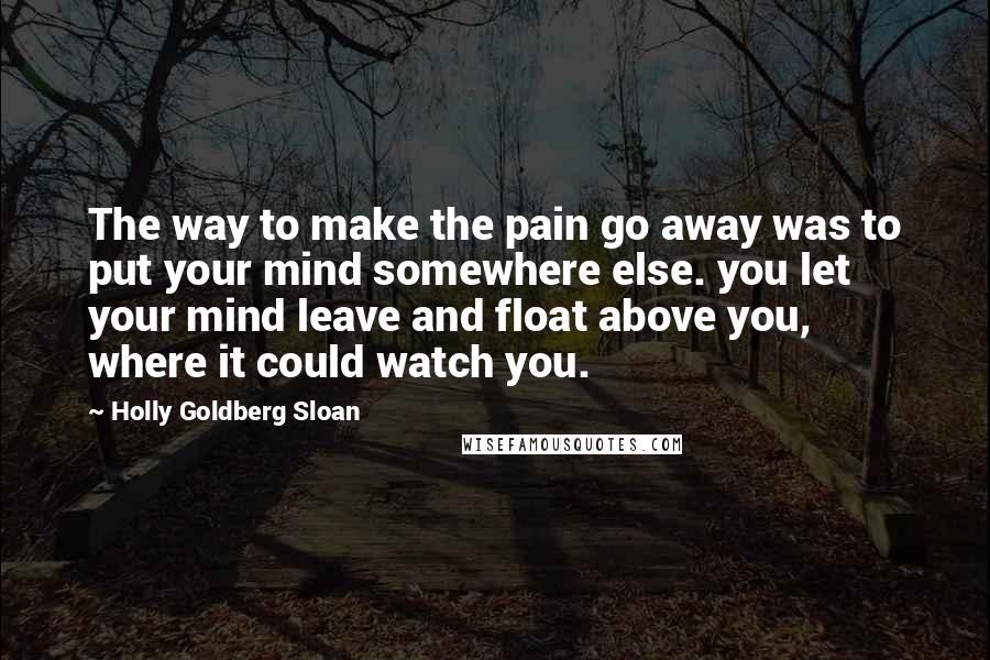 Holly Goldberg Sloan Quotes: The way to make the pain go away was to put your mind somewhere else. you let your mind leave and float above you, where it could watch you.