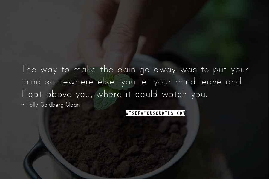 Holly Goldberg Sloan Quotes: The way to make the pain go away was to put your mind somewhere else. you let your mind leave and float above you, where it could watch you.