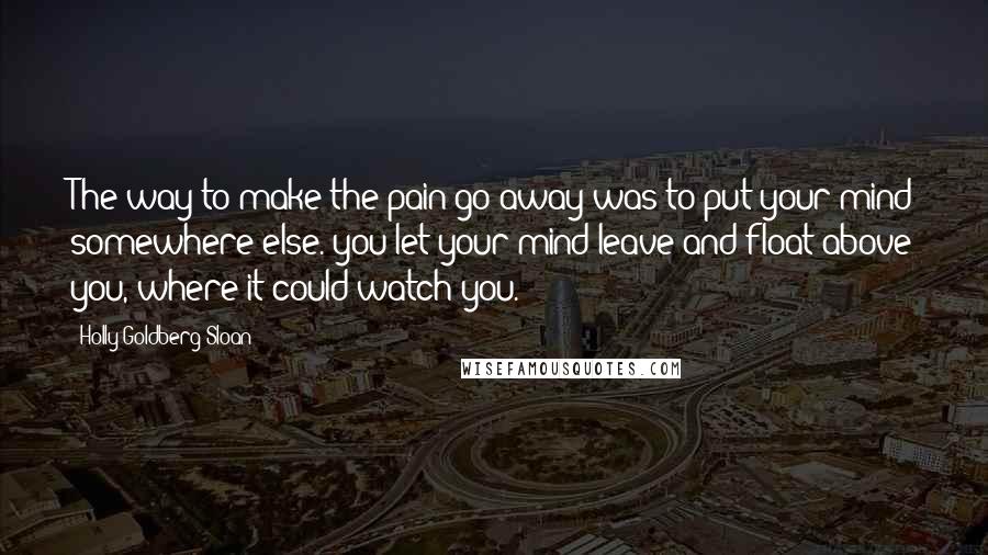 Holly Goldberg Sloan Quotes: The way to make the pain go away was to put your mind somewhere else. you let your mind leave and float above you, where it could watch you.
