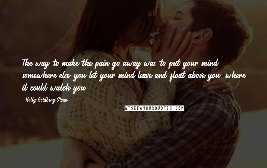 Holly Goldberg Sloan Quotes: The way to make the pain go away was to put your mind somewhere else. you let your mind leave and float above you, where it could watch you.