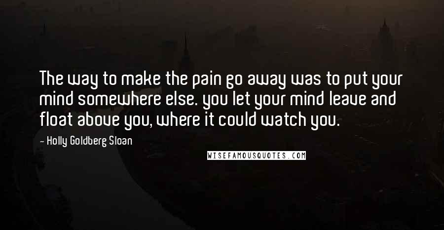 Holly Goldberg Sloan Quotes: The way to make the pain go away was to put your mind somewhere else. you let your mind leave and float above you, where it could watch you.