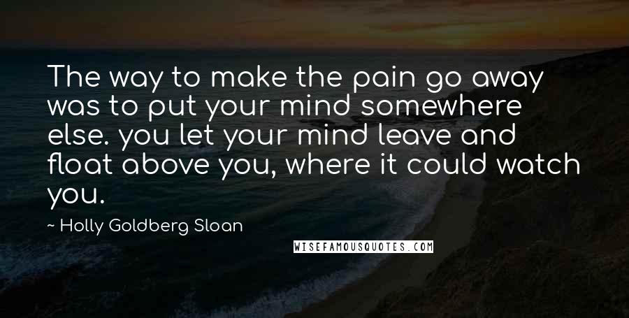 Holly Goldberg Sloan Quotes: The way to make the pain go away was to put your mind somewhere else. you let your mind leave and float above you, where it could watch you.