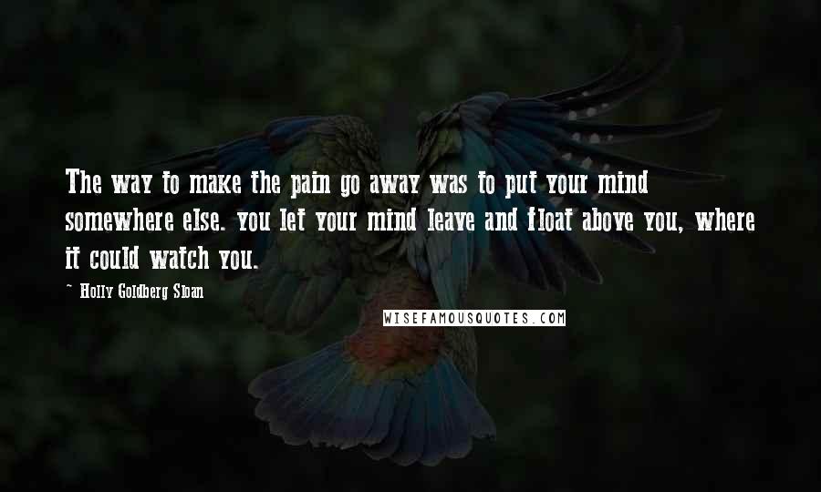 Holly Goldberg Sloan Quotes: The way to make the pain go away was to put your mind somewhere else. you let your mind leave and float above you, where it could watch you.