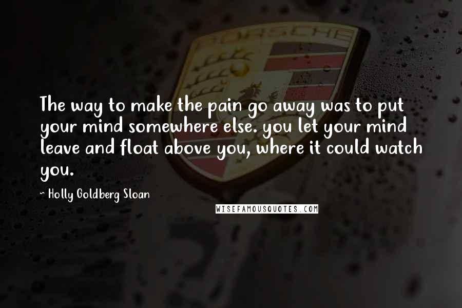 Holly Goldberg Sloan Quotes: The way to make the pain go away was to put your mind somewhere else. you let your mind leave and float above you, where it could watch you.
